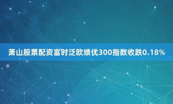 萧山股票配资富时泛欧绩优300指数收跌0.18%