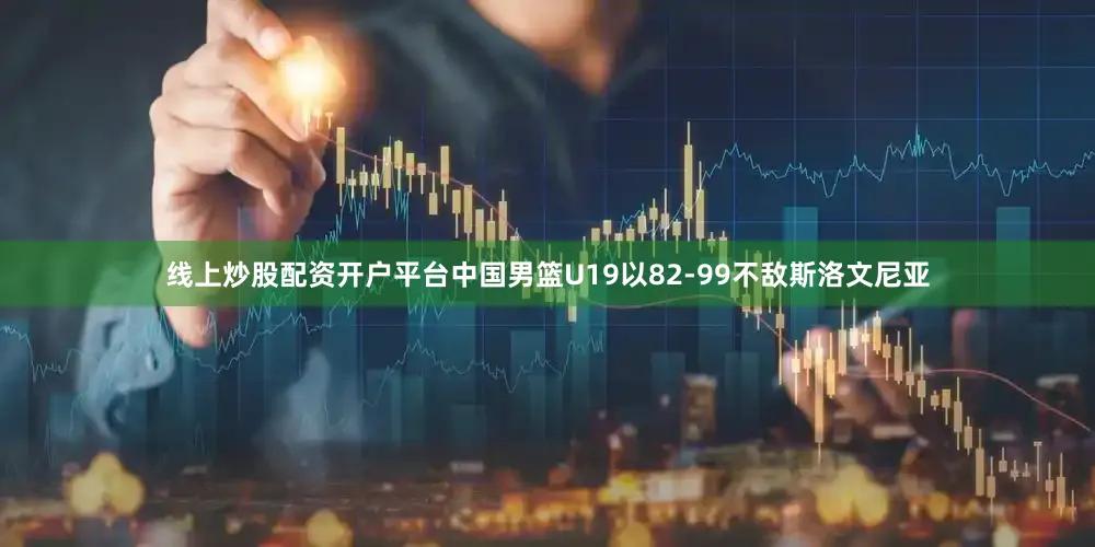 线上炒股配资开户平台中国男篮U19以82-99不敌斯洛文尼亚