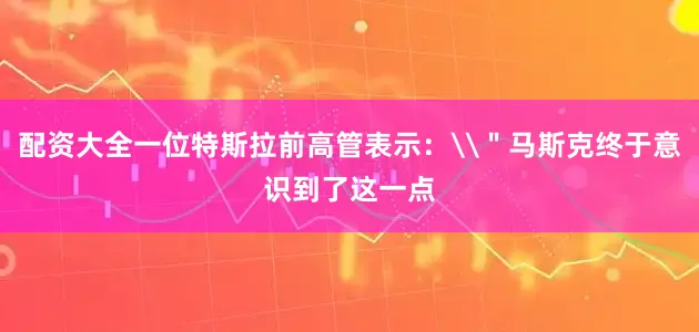 配资大全一位特斯拉前高管表示：\＂马斯克终于意识到了这一点