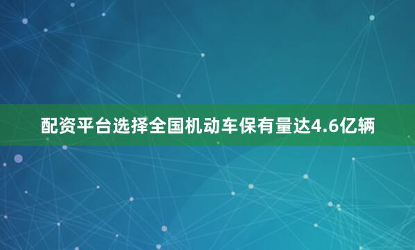 配资平台选择全国机动车保有量达4.6亿辆