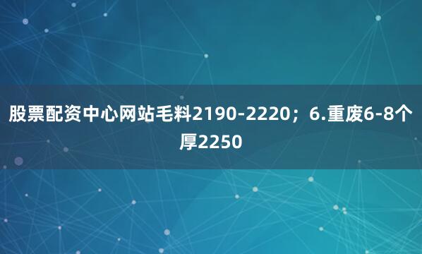 股票配资中心网站毛料2190-2220;6.重废6-8个厚2250