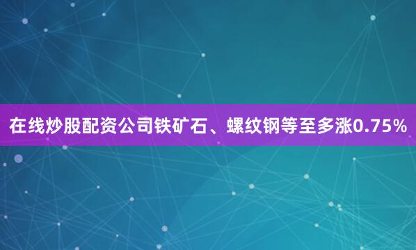 在线炒股配资公司铁矿石、螺纹钢等至多涨0.75%
