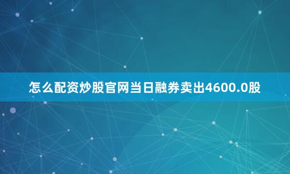 怎么配资炒股官网当日融券卖出4600.0股