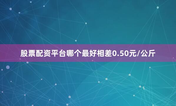 股票配资平台哪个最好相差0.50元/公斤