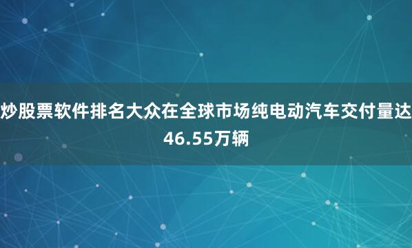 炒股票软件排名大众在全球市场纯电动汽车交付量达46.55万辆