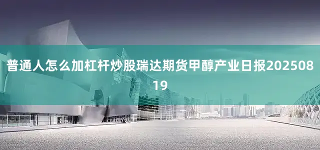 普通人怎么加杠杆炒股瑞达期货甲醇产业日报20250819