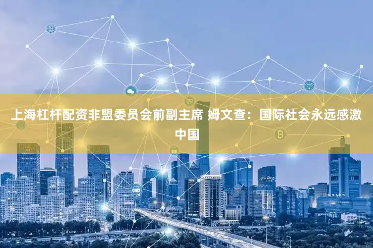 上海杠杆配资非盟委员会前副主席 姆文查：国际社会永远感激中国