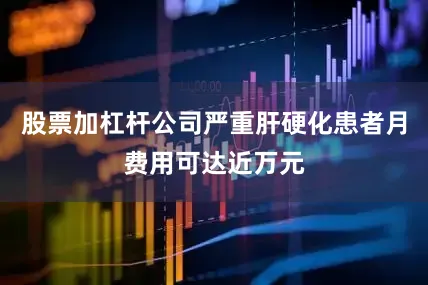 股票加杠杆公司严重肝硬化患者月费用可达近万元