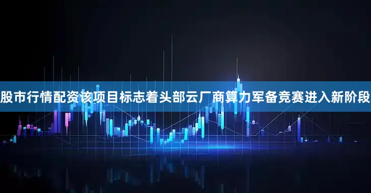 股市行情配资该项目标志着头部云厂商算力军备竞赛进入新阶段