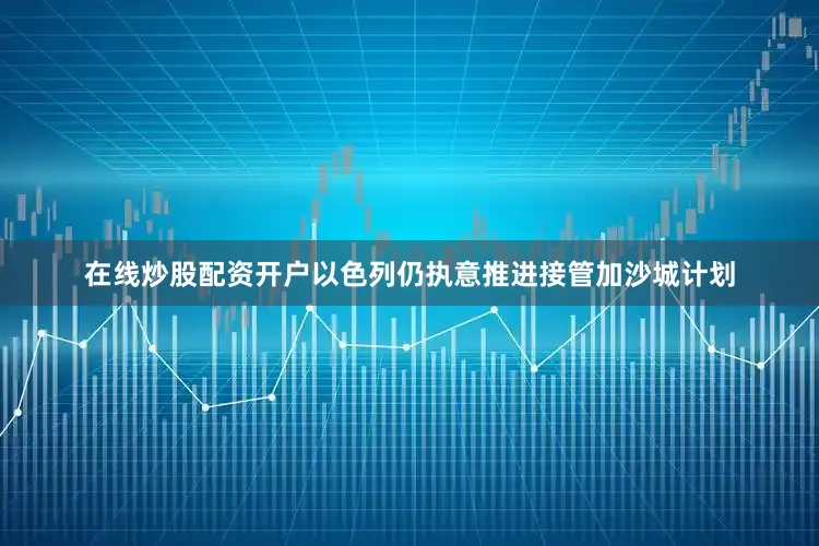 在线炒股配资开户以色列仍执意推进接管加沙城计划