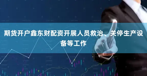 期货开户鑫东财配资开展人员救治、关停生产设备等工作
