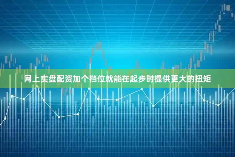 网上实盘配资加个挡位就能在起步时提供更大的扭矩