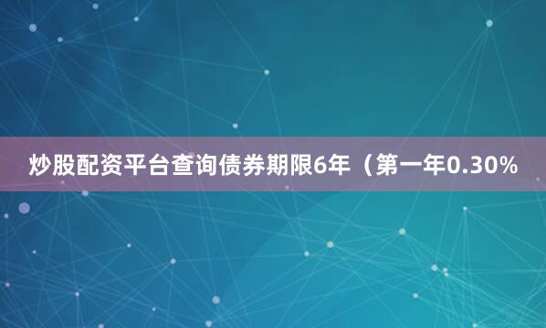 炒股配资平台查询债券期限6年（第一年0.30%